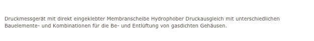 Verschiedenste Anwendungen und Kundenapplikationen
Druckmessgerät mit direkt eingeklebter Membranscheibe Hydrophober Druckausgleich mit unterschiedlichen Bauelemente- und Kombinationen für die Be- und Entlüftung von gasdichten Gehäusen.